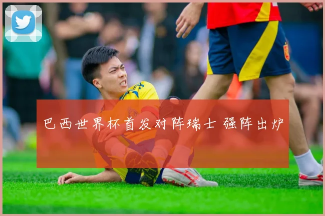 巴西世界杯首发对阵瑞士 强阵出炉