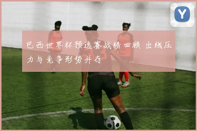 巴西世界杯预选赛战绩回顾 出线压力与竞争形势并存
