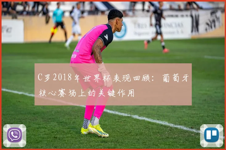 C罗2018年世界杯表现回顾：葡萄牙核心赛场上的关键作用