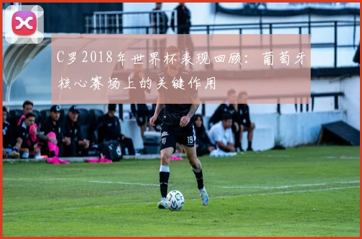 C罗2018年世界杯表现回顾:葡萄牙核心赛场上的关键作用