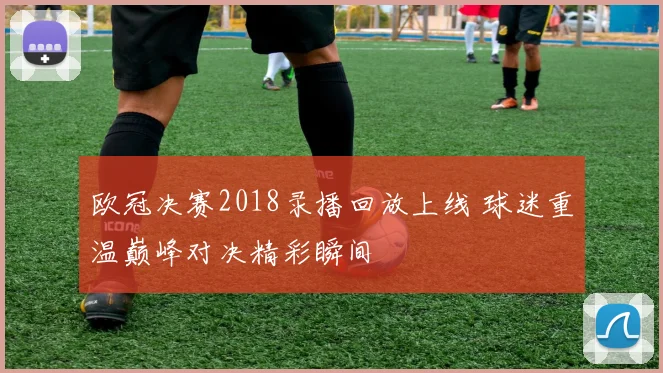 欧冠决赛2018录播回放上线 球迷重温巅峰对决精彩瞬间
