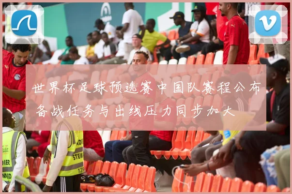 世界杯足球预选赛中国队赛程公布 备战任务与出线压力同步加大