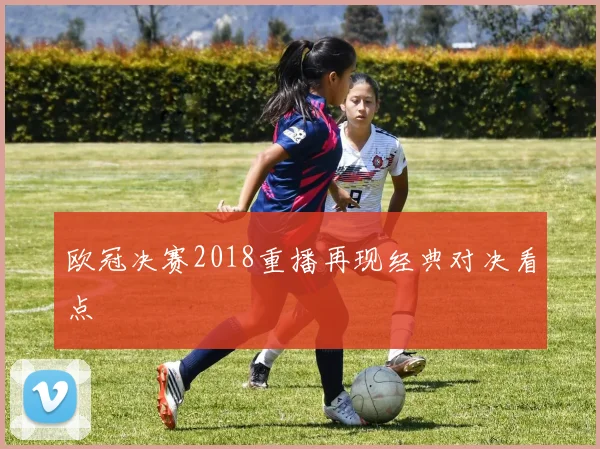 欧冠决赛2018重播再现经典对决看点
