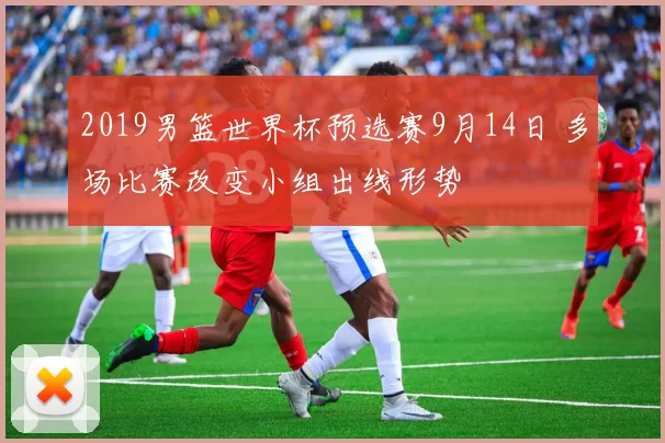 2019男篮世界杯预选赛9月14日 多场比赛改变小组出线形势
