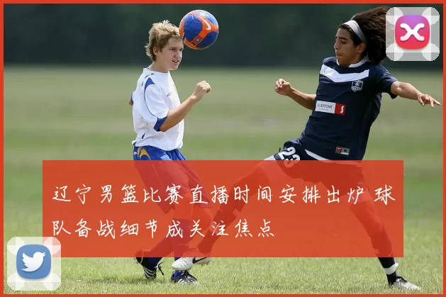 辽宁男篮比赛直播时间安排出炉 球队备战细节成关注焦点