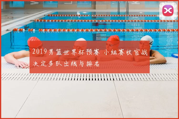 2019男篮世界杯预赛 小组赛收官战决定多队出线与排名