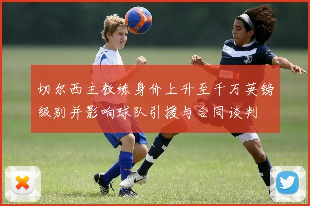切尔西主教练身价上升至千万英镑级别并影响球队引援与合同谈判