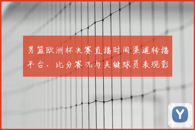 男篮欧洲杯决赛直播时间渠道转播平台、比分赛况与关键球员表现影响点评