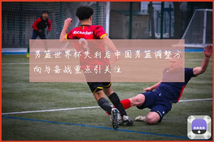 男篮世界杯失利后中国男篮调整方向与备战重点引关注