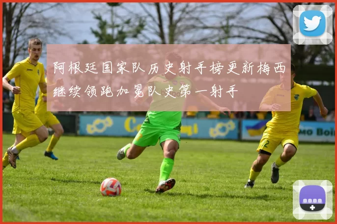 阿根廷国家队历史射手榜更新梅西继续领跑加冕队史第一射手