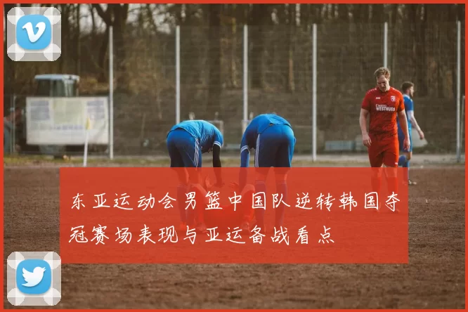 东亚运动会男篮中国队逆转韩国夺冠赛场表现与亚运备战看点