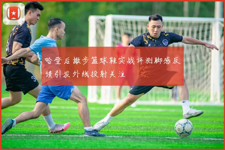 哈登后撤步篮球鞋实战评测脚感反馈引发外线投射关注