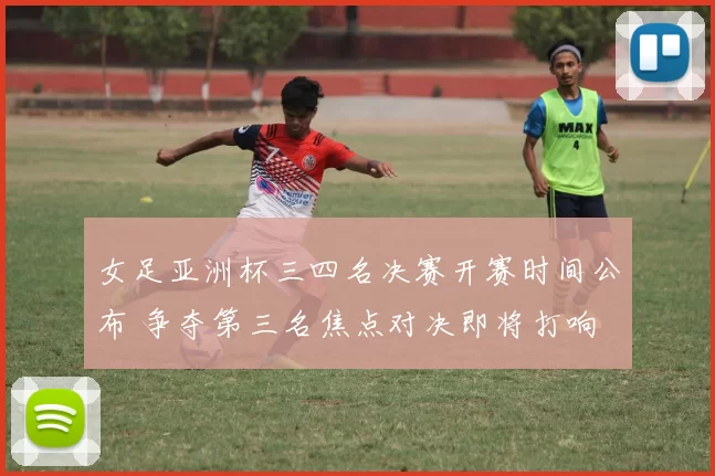 女足亚洲杯三四名决赛开赛时间公布 争夺第三名焦点对决即将打响