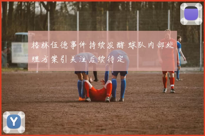 格林伍德事件持续发酵 球队内部处理方案引关注后续待定