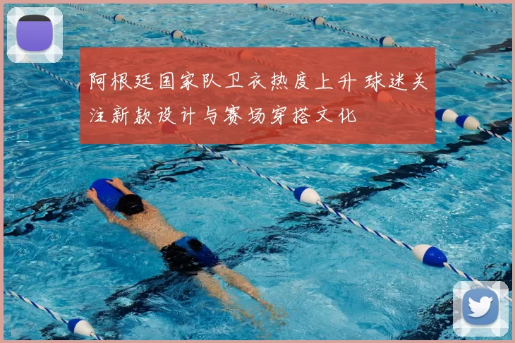 阿根廷国家队卫衣热度上升 球迷关注新款设计与赛场穿搭文化