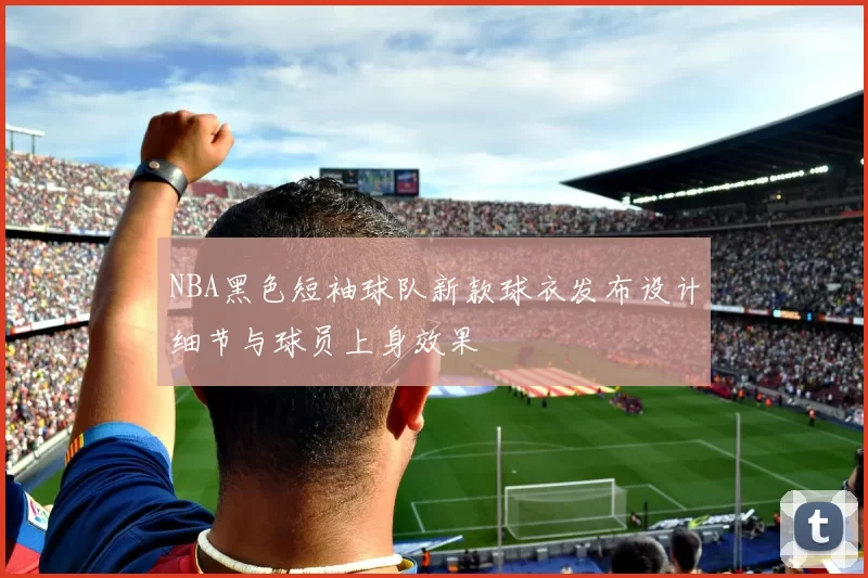 NBA黑色短袖球队新款球衣发布设计细节与球员上身效果