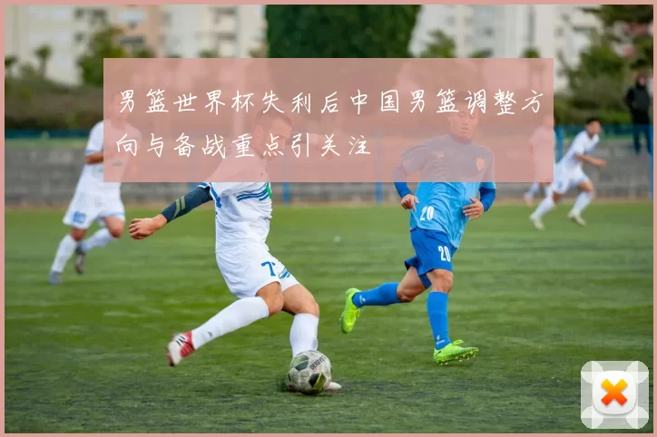 男篮世界杯失利后中国男篮调整方向与备战重点引关注