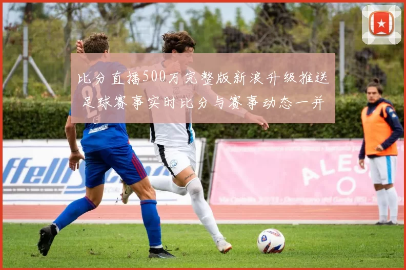 比分直播500万完整版新浪升级推送 足球赛事实时比分与赛事动态一并呈现