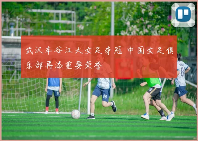 武汉车谷江大女足夺冠 中国女足俱乐部再添重要荣誉