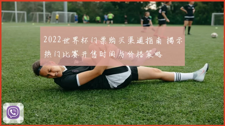 2022世界杯门票购买渠道指南 揭示热门比赛开售时间与价格策略
