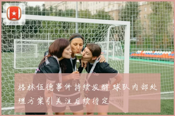 格林伍德事件持续发酵 球队内部处理方案引关注后续待定