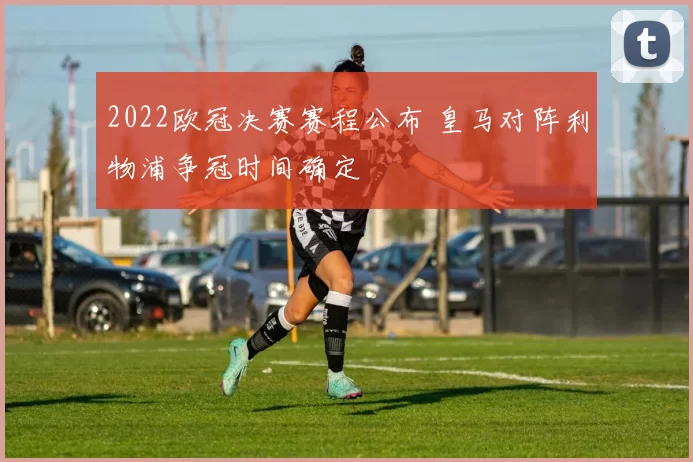2022欧冠决赛赛程公布 皇马对阵利物浦争冠时间确定