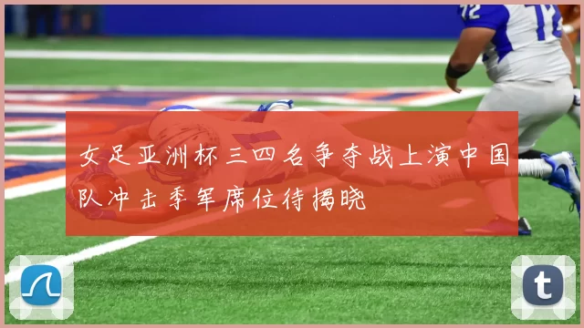 女足亚洲杯三四名争夺战上演中国队冲击季军席位待揭晓