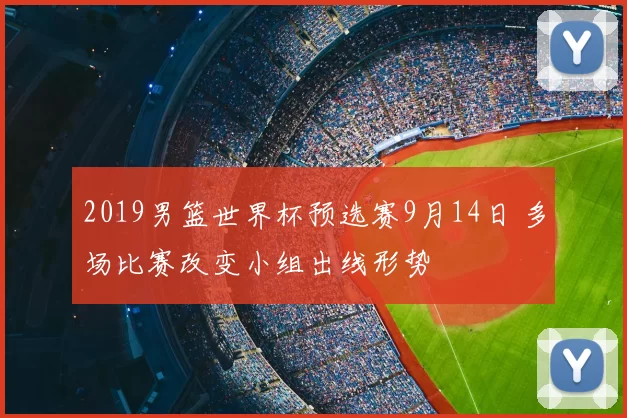 2019男篮世界杯预选赛9月14日 多场比赛改变小组出线形势