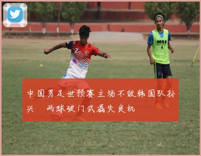中国男足世预赛主场不敌韩国队孙兴慜两球破门武磊失良机
