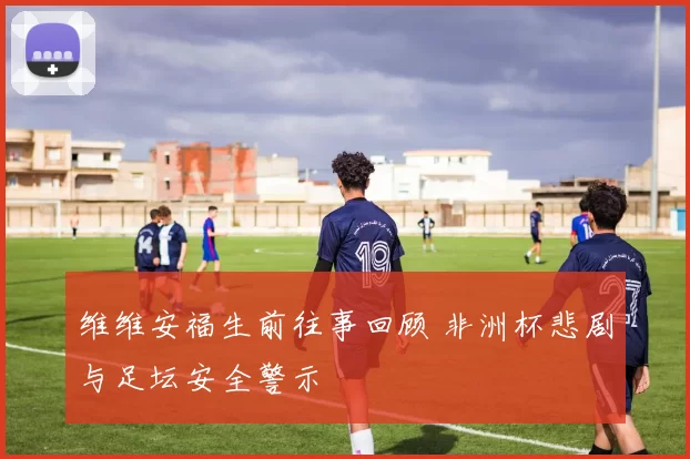 维维安福生前往事回顾 非洲杯悲剧与足坛安全警示