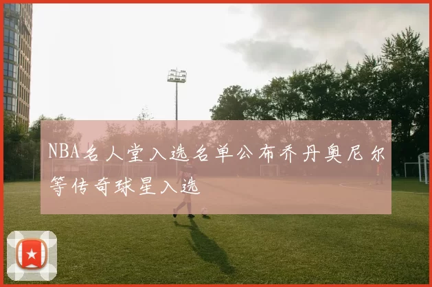 NBA名人堂入选名单公布乔丹奥尼尔等传奇球星入选