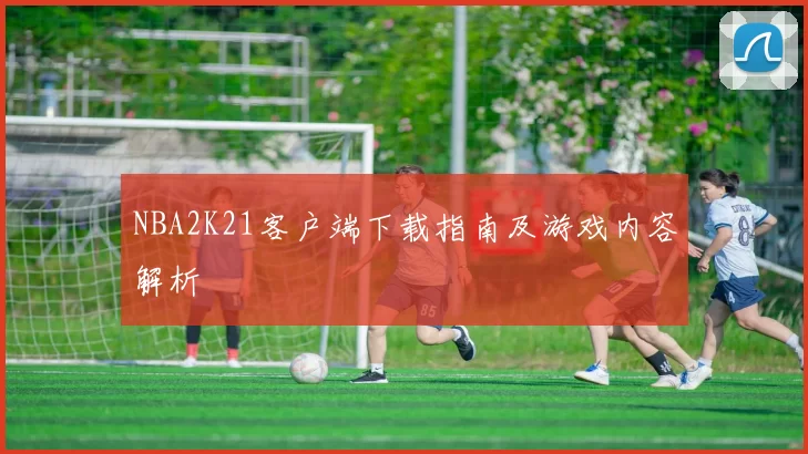 NBA2K21客户端下载指南及游戏内容解析