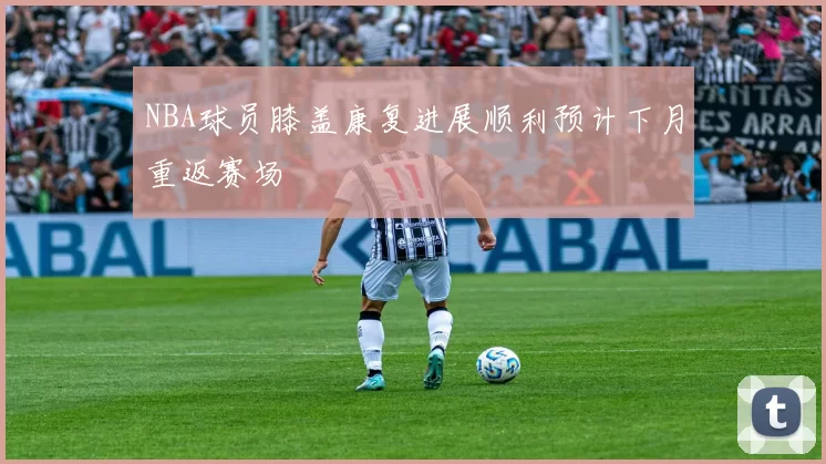 NBA球员膝盖康复进展顺利预计下月重返赛场